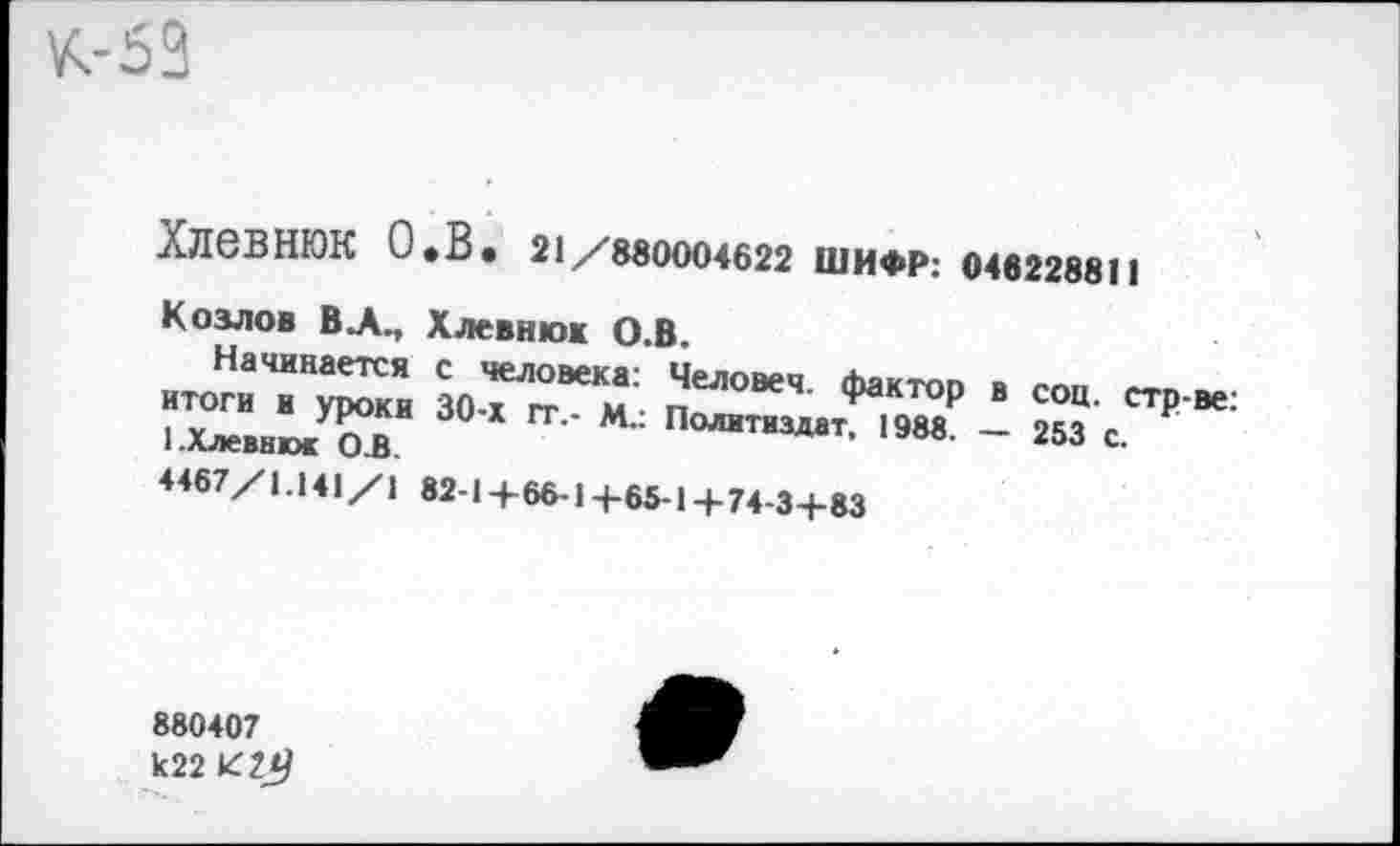 ﻿ХЛ6ВНЮК О »В* 21/880004622 ШИФР: 046228811
Козлов ВЛ., Хлевнюк О.В
.«“™. /““м	* “= "р.„:
1-ХлеввжжОК	Политиздат, 1988. - 253 с.
<467/1.141/| 82-14-66-1 +65-1 +74-3+83
880407 к22